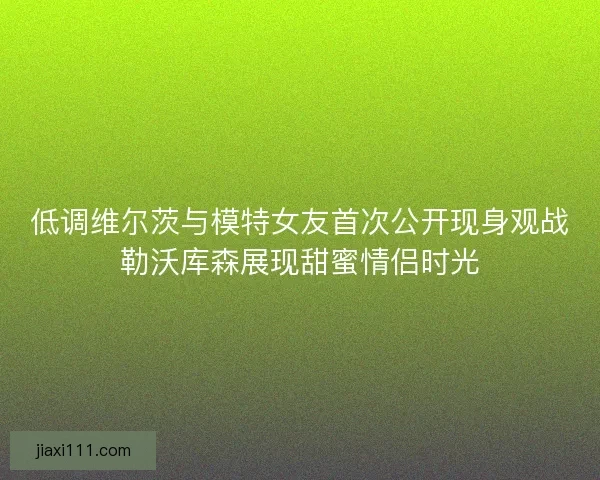 低调维尔茨与模特女友首次公开现身观战勒沃库森展现甜蜜情侣时光