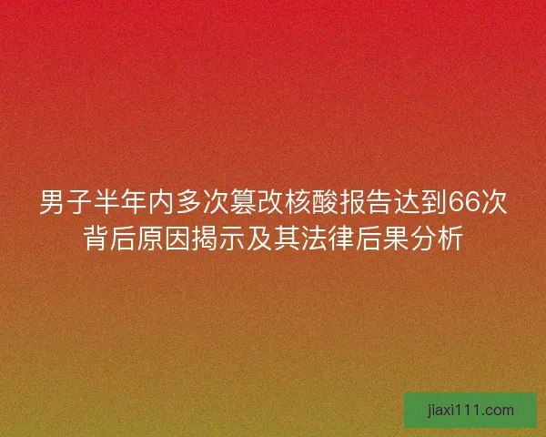 男子半年内多次篡改核酸报告达到66次背后原因揭示及其法律后果分析