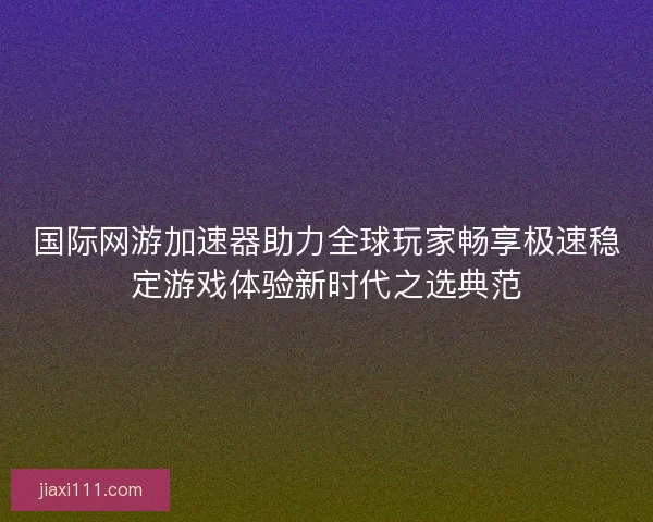 国际网游加速器助力全球玩家畅享极速稳定游戏体验新时代之选典范