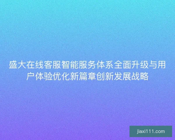 盛大在线客服智能服务体系全面升级与用户体验优化新篇章创新发展战略