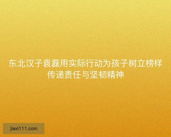 东北汉子袁磊用实际行动为孩子树立榜样传递责任与坚韧精神