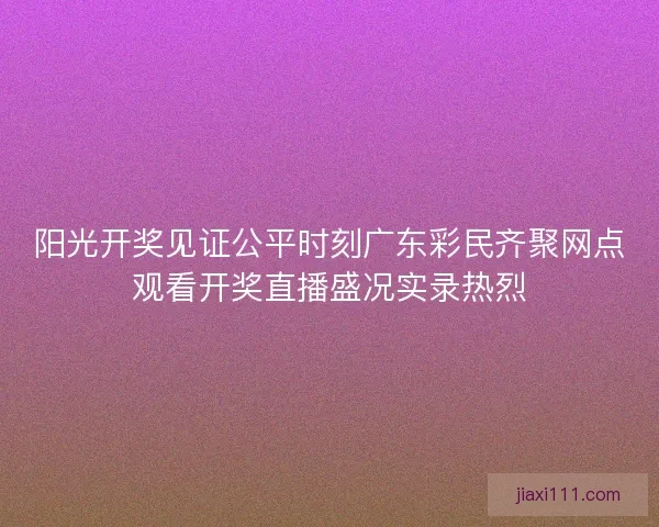 阳光开奖见证公平时刻广东彩民齐聚网点观看开奖直播盛况实录热烈