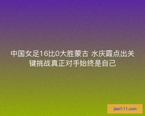 中国女足16比0大胜蒙古 水庆霞点出关键挑战真正对手始终是自己