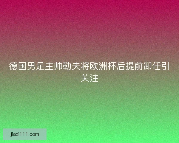 德国男足主帅勒夫将欧洲杯后提前卸任引关注